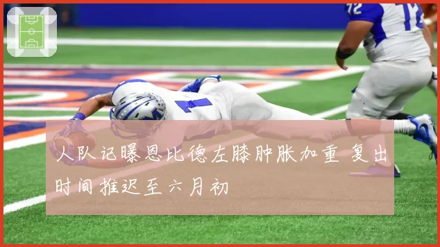 人队记曝恩比德左膝肿胀加重 复出时间推迟至六月初