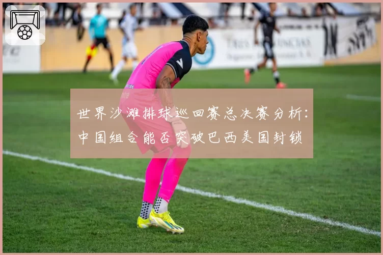 世界沙滩排球巡回赛总决赛分析:中国组合能否突破巴西美国封锁
