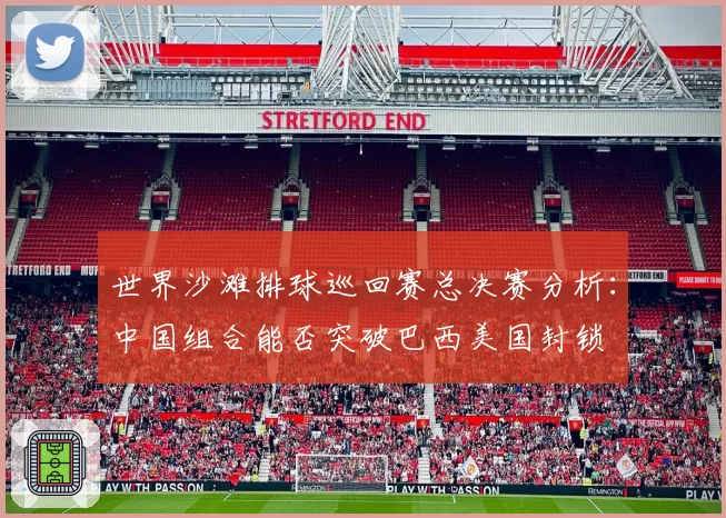世界沙滩排球巡回赛总决赛分析:中国组合能否突破巴西美国封锁