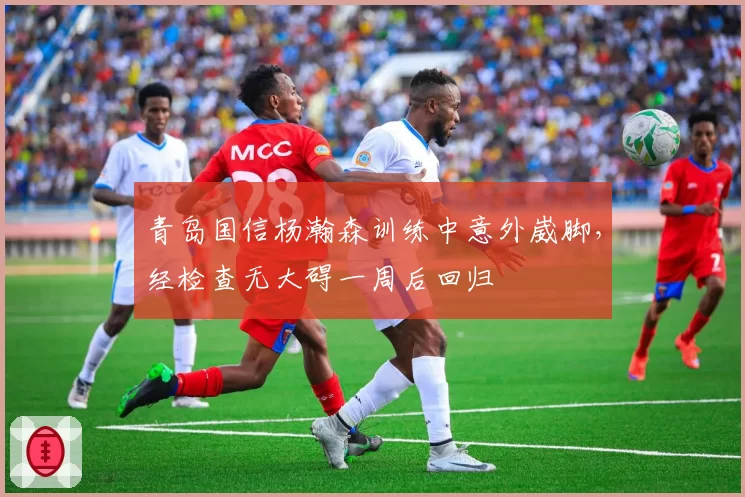 青岛国信杨瀚森训练中意外崴脚，经检查无大碍一周后回归