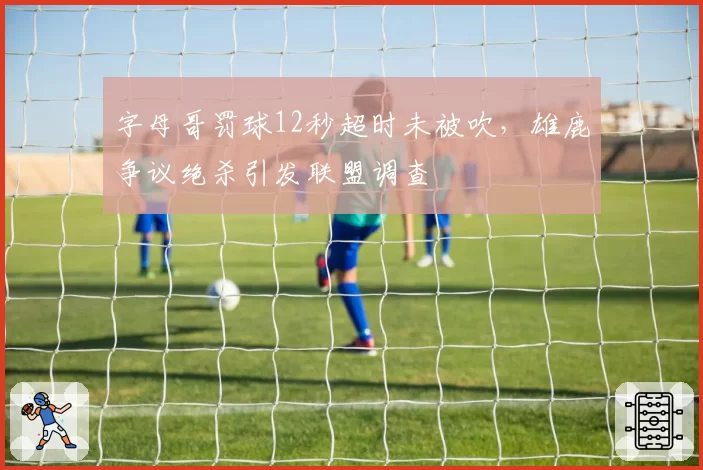 字母哥罚球12秒超时未被吹,雄鹿争议绝杀引发联盟调查
