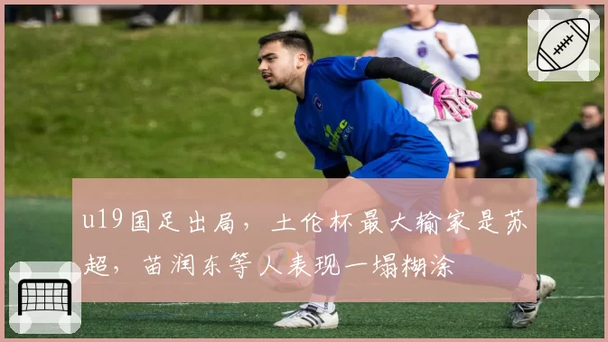 u19国足出局,土伦杯最大输家是苏超,苗润东等人表现一塌糊涂