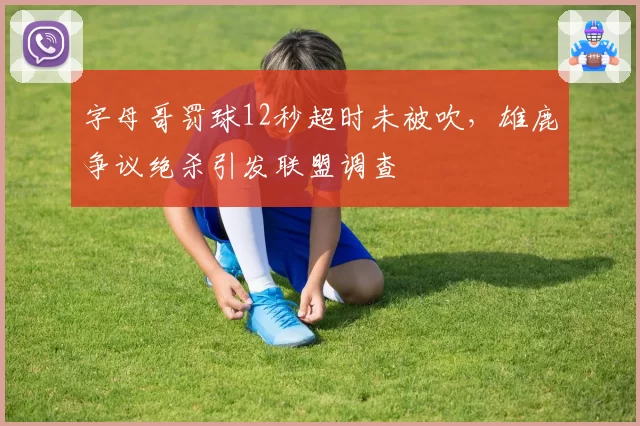 字母哥罚球12秒超时未被吹,雄鹿争议绝杀引发联盟调查