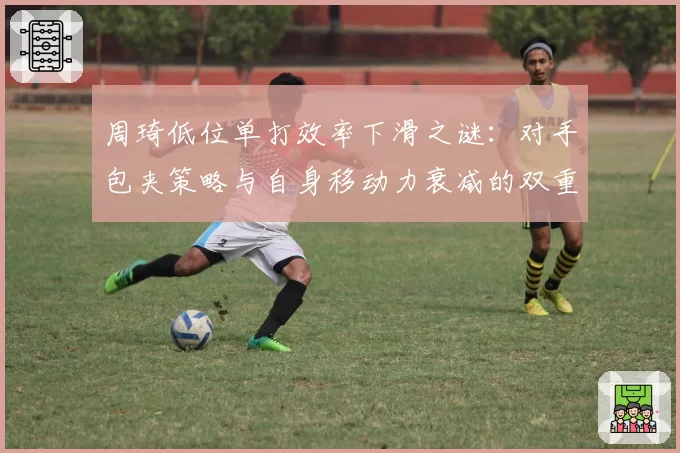 周琦低位单打效率下滑之谜：对手包夹策略与自身移动力衰减的双重困境
