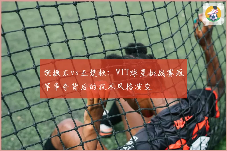 樊振东vs王楚钦：WTT球星挑战赛冠军争夺背后的技术风格演变