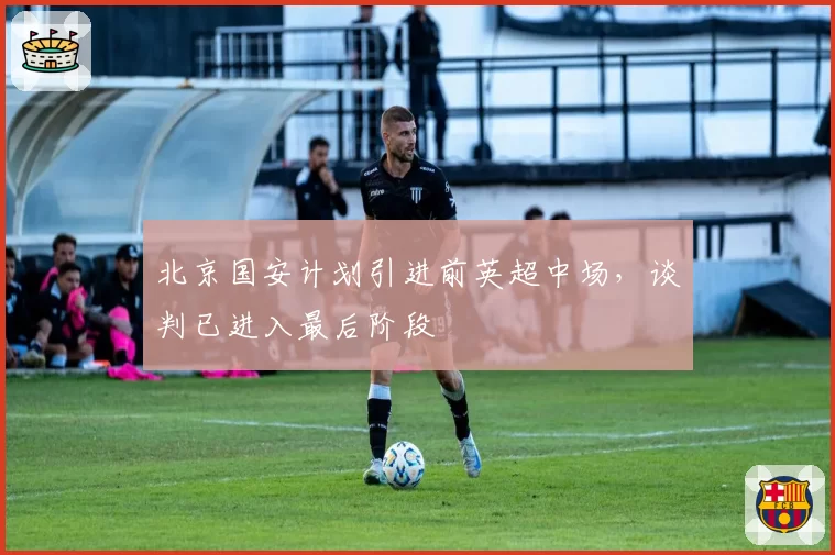 北京国安计划引进前英超中场,谈判已进入最后阶段